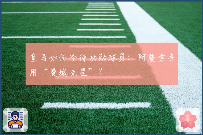 皇马如何冷待功勋球员:阿隆索弃用“曼城克星”?