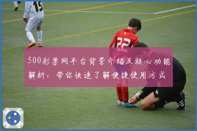 500彩票网平台背景介绍及核心功能解析，带你快速了解便捷使用方式与主要亮点