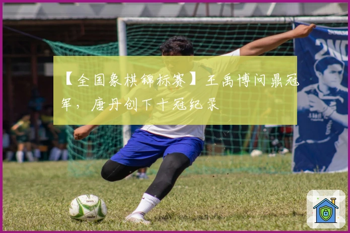 【全国象棋锦标赛】王禹博问鼎冠军，唐丹创下十冠纪录