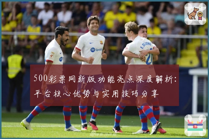 500彩票网新版功能亮点深度解析：平台核心优势与实用技巧分享