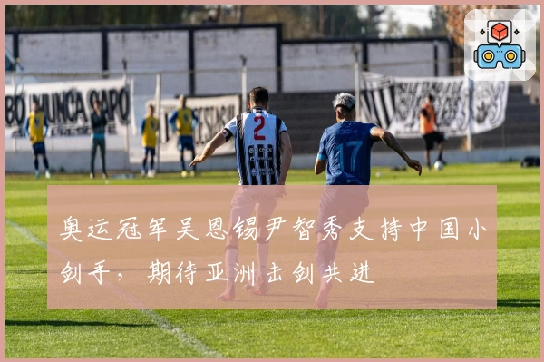 奥运冠军吴恩锡尹智秀支持中国小剑手，期待亚洲击剑共进