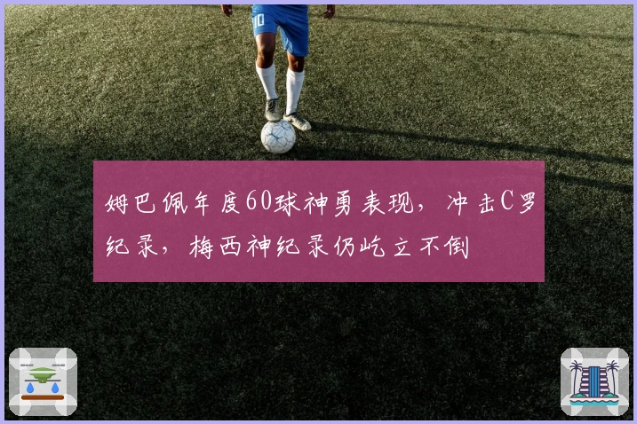 姆巴佩年度60球神勇表现，冲击C罗纪录，梅西神纪录仍屹立不倒