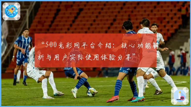 “500竞彩网平台介绍：核心功能解析与用户实际使用体验分享”