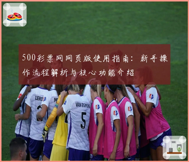 500彩票网网页版使用指南：新手操作流程解析与核心功能介绍