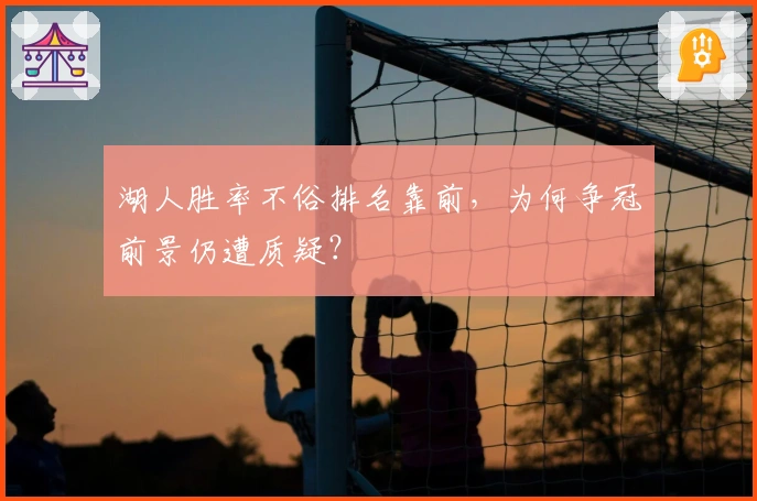 湖人胜率不俗排名靠前,为何争冠前景仍遭质疑?