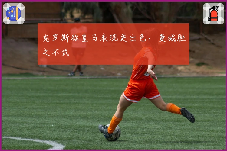 克罗斯称皇马表现更出色，曼城胜之不武