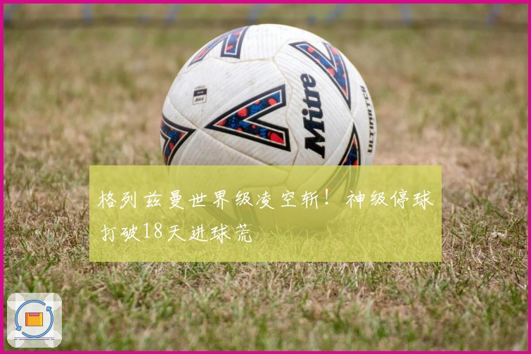 格列兹曼世界级凌空斩！神级停球打破18天进球荒