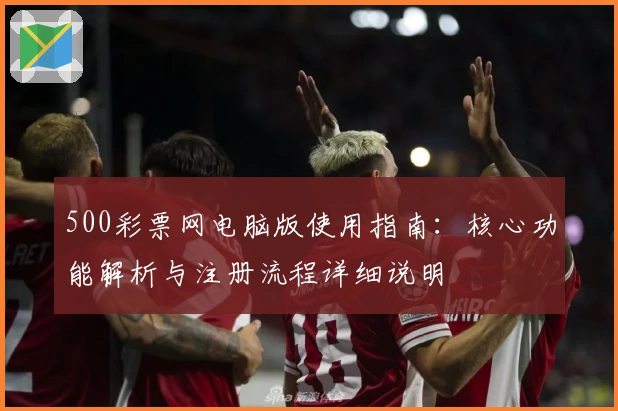 500彩票网电脑版使用指南：核心功能解析与注册流程详细说明