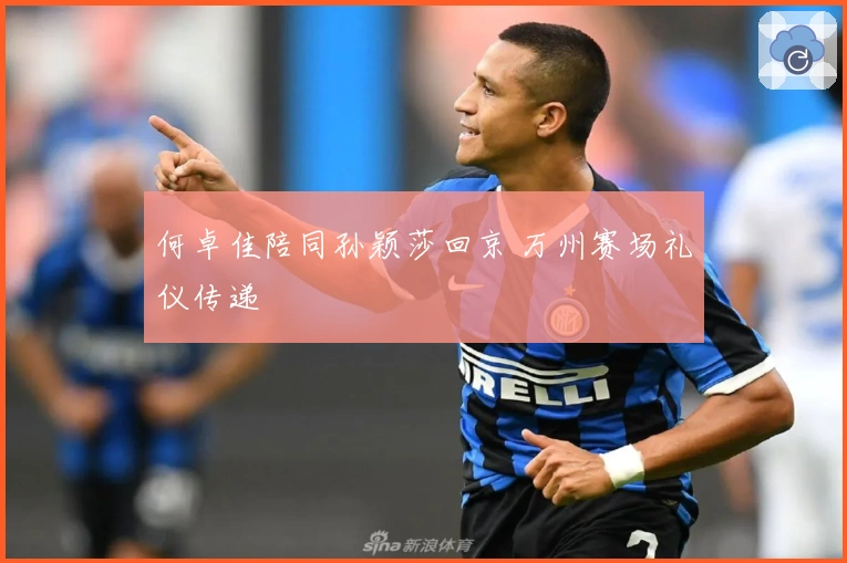 何卓佳陪同孙颖莎回京 万州赛场礼仪传递